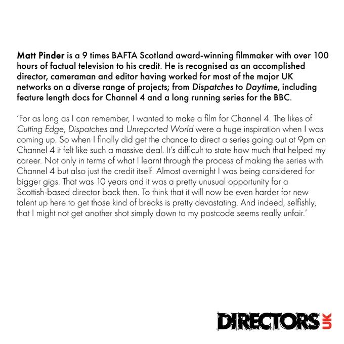 Matt Pinder: For as long as I can remember, I wanted to make a film for Channel 4. The likes of Cutting Edge, Dispatches and Unreported World were a huge inspiration when I was coming up. So when I finally did get the chance to direct a series going out at 9pm on Channel 4 it felt like such a massive deal. It’s difficult to state how much that helped my career. Not only in terms of what I learnt through the process of making the series with Channel 4 but also just the credit itself. Almost overnight I was being considered for bigger gigs. That was 10 years ago and it was a pretty unusual opportunity for a Scottish-based director back then. To think that it will now be even harder for new talent up here to get those kind of breaks is pretty devastating. And indeed, selfishly, that I might not get another shot simply down to my postcode seems really unfair.
