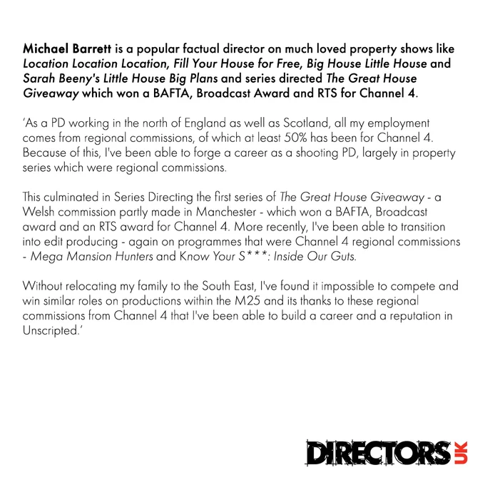 Michael Barrett: As a PD working in the north of England as well as Scotland, all my employment comes from regional commissions, of which at least 50% has been for Channel 4. Because of this, I've been able to forge a career as a shooting PD, largely in property series which were regional commissions.  

This culminated in Series Directing the first series of The Great House Giveaway - a Welsh commission partly made in Manchester - which won a BAFTA, Broadcast award and an RTS award for Channel 4.  More recently, I've been able to transition into edit producing - again on programmes that were Channel 4 regional commissions - Mega Mansion Hunters and Know Your S***: Inside Our Guts. 

Without relocating my family to the South East, I’ve found it impossible to compete and win similar roles on productions within the M25 and its thanks to these regional commissions from Channel 4 that I’ve been able to build a career and a reputation in Unscripted.