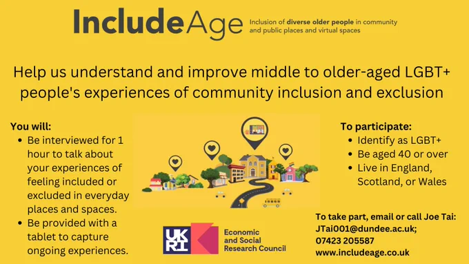 Include Age - inclusion of diverse older people in community and public places and virtual spaces. Help us understand and improve middle to older-aged LGBT  people's experiences of inclusion and exclusion. You will: Be interviewed for 1 hour to talk about your experiences of feeling included or excluded in everyday places and spaces. Be provided with a digital tablet to to capture ongoing experiences. To participate: identify as LGBT , be aged 40 or over, and live in England, Scotland or Wales. To take part, email or call Joe Tai: JTai001@dundee.ac.uk or 07423205587 . www.includeage.co.uk