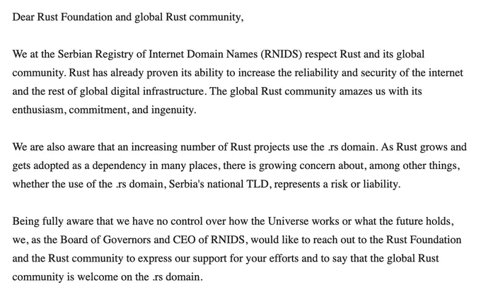 Dear Rust Foundation and global Rust community,

We at the Serbian Registry of Internet Domain Names (RNIDS) respect Rust and its global community. Rust has already proven its ability to increase the reliability and security of the internet and the rest of global digital infrastructure. The global Rust community amazes us with its enthusiasm, commitment, and ingenuity.

We are also aware that an increasing number of Rust projects use the .rs domain. As Rust grows and gets adopted as a dependency in many places, there is growing concern about, among other things, whether the use of the .rs domain, Serbia's national TLD, represents a risk or liability.

Being fully aware that we have no control over how the Universe works or what the future holds, we, as the Board of Governors and CEO of RNIDS, would like to reach out to the Rust Foundation and the Rust community to express our support for your efforts and to say that the global Rust community is welcome on the .rs domain.
