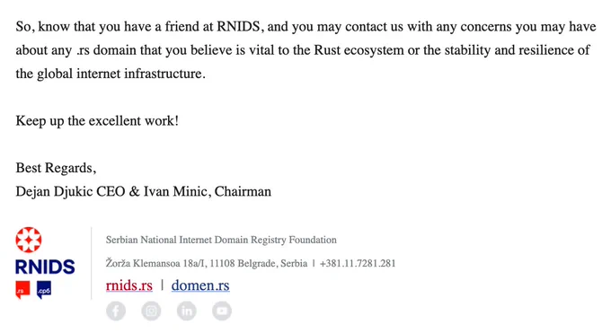 So, know that you have a friend at RNIDS, and you may contact us with any concerns you may have about any .rs domain that you believe is vital to the Rust ecosystem or the stability and resilience of the global internet infrastructure.

Keep up the excellent work!

Best Regards,
Dejan Djukic CEO & Ivan Minic, Chairman

Serbian National Internet Domain Registry Foundation
Žorža Klemansoa 18а/I, 11108 Belgrade, Serbia  |   381.11.7281.281
rnids.rs  |  domen.rs