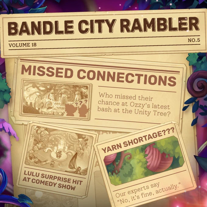 "A jumble of newspaper fragments are scattered about, the most prominent reads ""Bandle City Rambler"", the name of this newspaper. 

Below, we see a section labeled ""MIssed Connections"", where we see a picture of a party featuring two silhouettes of Yordles with question marks over their heads - suggesting that we do NOT know their identity. The first words of the article read ""Who missed their chance at Ozzy's bash at the Unity Tree?"" 

Below, we see an image of the Yordle Lulu on stage at a different event, whose headline reads ""Lulu Surprise Hit at Comedy Show."" 

Finally, a shocking headline reads ""Yarn Shortage??"" alongside a picture of some yarn hidden in a bush. Luckily, the first parts of the article read ""Our experts say ""No, it's fine, actually."""