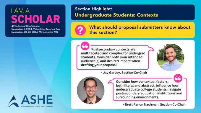 A light blue background on overlapping circles with a large blue text box at top displaying the conference logo. To the left a set of blue, yellow, & white boxes hold section information, then question and answer Boxes. A picture showing a Co-Chair with a quote is used for the answer box. Text: “I Am A Scholar” 49th Annual Conference. November 7, 2024, Virtual Conference Day. November 20-23, 2024, Minneapolis, MN.  ASHE Logo. Section highlight: Undergraduate Students: Contexts. What should proposal submitters know about this section? “Postsecondary contexts are multifaceted and complex for undergrad students. Consider both your intended audience(s) and desired impact when drafting your proposal.” - Jay Garvey, Section Co-Chair. “Consider how contextual factors, both literal and abstract, influence how undergraduate college students navigate postsecondary education institutions and surrounding environments.” - Brett Ranon Nachman, Section Co-Chair. 