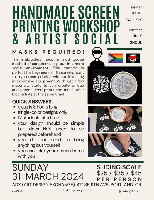Handmade Screen Printing Workshop & Artist Social. event by habit gallery, hosted by Billy ghoul. masks required! (an icon of a person wearing a mask next to a progress pride flag and an anti fascist action flag). The embroidery hoop and mod podge method of screen making but I'm a more social environment. This method is perfect for beginners or those who want to try screen printing without investing in expensive equipment. with just a few materials, students can create unique and personalized prints and meet other local artists at the same time! quick answers: 
- class is three hours long
- single color designs only
- 12 students at a time
- your design should be simple but does not need to be prepared beforehand
- you do not need to bring anything but yourself
- you can take your screen home with you
(three images of people printing using these screens)  Sunday 31 March 2024. sliding scale $25 / $35 / $45 per person. ADX Art Design Exchange, 417 SE 11th Ave, Portland Oregon. join us!