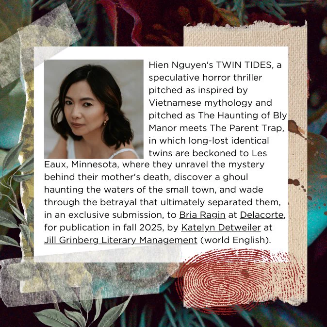 Hien Nguyen's TWIN TIDES, a speculative horror thriller pitched as inspired by Vietnamese mythology and pitched as The Haunting of Bly Manor meets The Parent Trap, in which long-lost identical twins are beckoned to Les Eaux, Minnesota, where they unravel the mystery behind their mother's death, discover a ghoul haunting the waters of the small town, and wade through the betrayal that ultimately separated them, in an exclusive submission, to Bria Ragin at Delacorte, for publication in fall 2025, by Katelyn Detweiler at Jill Grinberg Literary Management (world English).