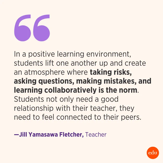 "In a positive learning environment, students lift one another up and create an atmosphere where taking risks, asking questions, making mistakes, and learning collaboratively is the norm. Students not only need a good relationship with their teacher, they need to feel connected to their peers." —Jill Yamasawa Fletcher, Teacher