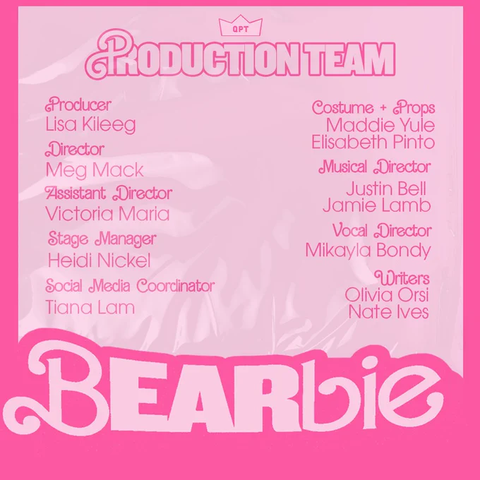 
[Image description] A pink and white background with the word “Bearbie” at the bottom, the Players crown logo at the top. Wording announces the members of the Production team and their positions in pink font. (Producer: Lisa Kileeg, Director: Meg Mack, Assistant Director: Victoria Maria, Stage Manager: Heidi Nickel, social Media Coordinator: Tiana Lam, Costume & Props: Maddie Yule & Elisabeth Pinto, Musical Directors: Jamie Lamb & Justin Bell, Vocal Director: Mikayla Bondy, Writers: Olivia Orsi & Nate Ives)