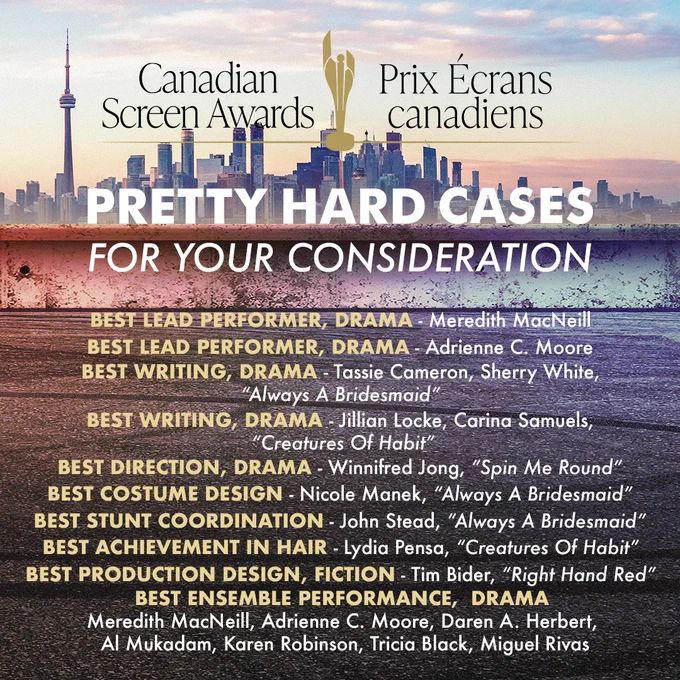 Graphic with text: Pretty Hard Cases has been nominated for 10 Canadian Screen Awards this year, including 
Best Lead Performer, Drama Series - Meredith MacNeill
Best Lead Performer, Drama Series - Adrienne C. Moore
Best Writing, Drama Series - Tassie Cameron and Sherry White, “Always A Bridesmaid”
Best Writing, Drama Series - Jillian Locke, Carina Samuels, “Creatures Of Habit”
Best Production Design or Art Direction, Fiction - Tim Bider, “Right Had Red”
Best Achievement in Hair - Lydia Pensa, “Creatures Of Habit”
Best Costume Design - Nicole Manek, “Always A Bridesmaid”
Best Stunt Coordination - John Stead, “Always A Bridesmaid”
Best Direction, Drama Series - Winnifred Jong, “Spin Me Round”
Best Ensemble Performance, Drama - Meredith MacNeill, Adrienne C. Moore, Daren A. Herbert, Al Mukadam, Karen Robinson, Tricia Black, Miguel Rivas