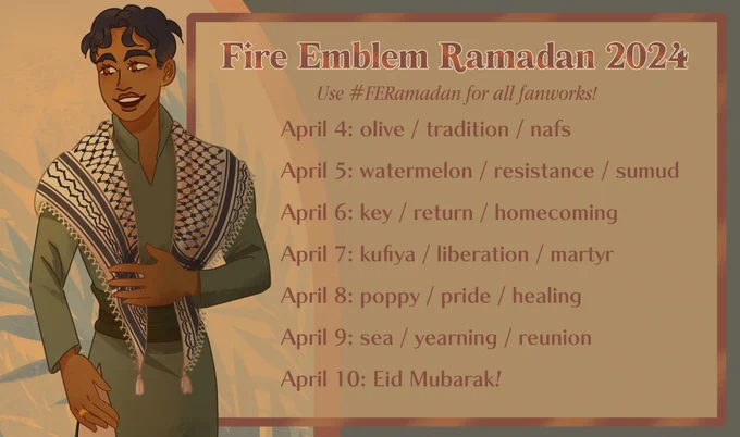 Fire Emblem Ramadan 2024
Use #FERamadan for all fanworks!
April 4: olive / tradition / nafs
April 5: watermelon / resistance / sumud
April 6: key / return / homecoming
April 7: kufiya / liberation / martyr
April 8: poppy / pride / healing
April 9: sea / yearning / reunion
April 10: Eid Mubarak! 