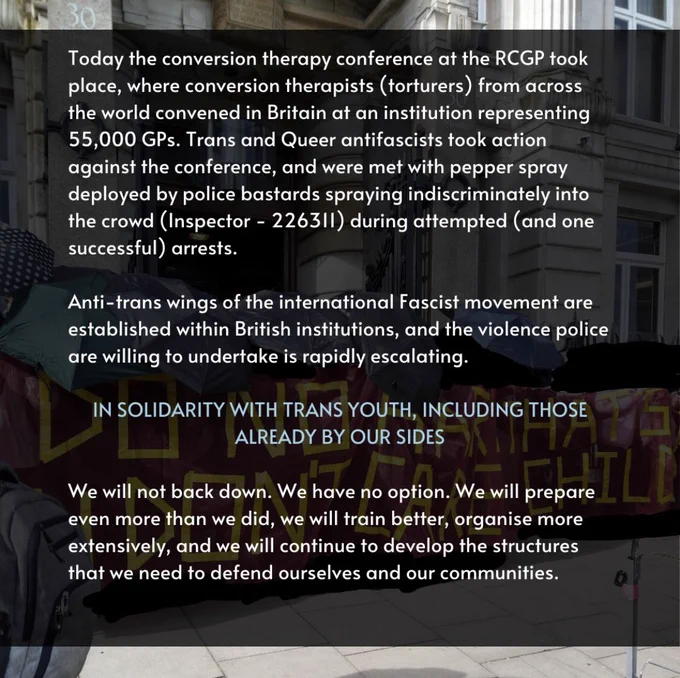 Today the conversion therapy conference at the RCGP took place, where conversion therapists (torturers) from across the world convened in Britain at an institution representing 55,000 GPs. Trans and Queer antifascists took action against the conference, and were met with pepper spray deployed by police bastards spraying indiscriminately into the crowd (Inspector - 226311) during attempted (and one successful) arrests.

Anti-trans wings of the international Fascist movement are established within British institutions, and the violence police are willing to undertake is rapidly escalating.

IN SOLIDARITY WITH TRANS YOUTH, INCLUDING THOSE ALREADY BY OUR SIDES

We will not back down. We have no option. We will prepare even more than we did, we will train better, organise more extensively, and we will continue to develop the structures that we need to defend ourselves and our communities.