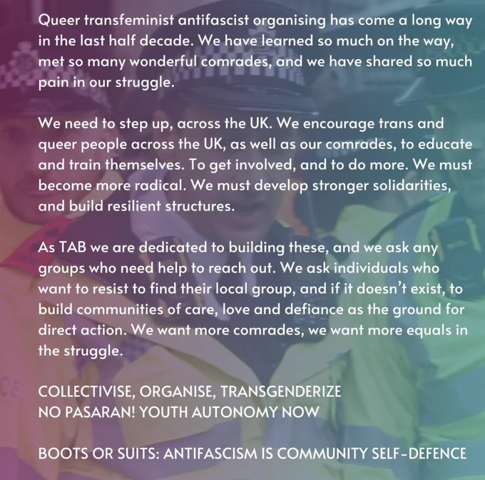 Queer transfeminist antifascist organising has come a long way in the last half decade. We have learned so much on the way, met so many wonderful comrades, and we have shared so much pain in our struggle.

We need to step up, across the UK. We encourage trans and queer people across the UK, as well as our comrades, to educate and train themselves. To get involved, and to do more. We must become more radical. We must develop stronger solidarities, and build resilient structures.

As TAB we are dedicated to building these, and we ask any groups who need help to reach out. We ask individuals who want to resist to find their local group, and if it doesn’t exist, to build communities of care, love and defiance as the ground for direct action. We want more comrades, we want more equals in the struggle.

COLLECTIVISE, ORGANISE, TRANSGENDERIZE
NO PASARAN! YOUTH AUTONOMY NOW

BOOTS OR SUITS: ANTIFASCISM IS COMMUNITY SELF-DEFENCE