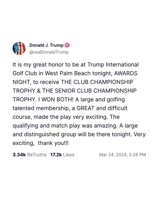Trump social media post on March 24, 2024: 

“It is my great honor to be at Trump International Golf Club in West Palm Beach tonight, AWARDS NIGHT, to receive THE CLUB CHAMPIONSHIP TROPHY & THE SENIOR CLUB CHAMPIONSHIP TROPHY. I WON BOTH! A large and golfing talented membership, a GREAT and difficult course, made the play very exciting. The qualifying and match play was amazing. A large and distinguished group will be there tonight. Very exciting,  thank you!!!”