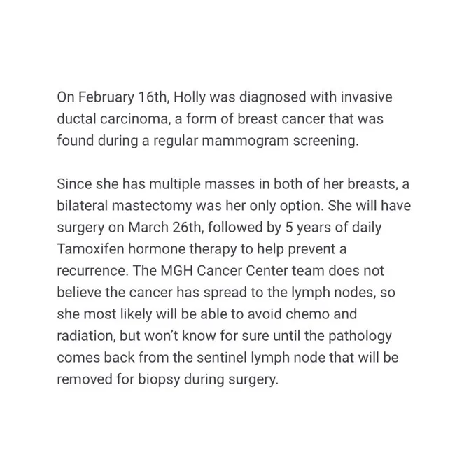 On February 16th, Holly was diagnosed with invasive ductal carcinoma, a form of breast cancer that was found during a regular mammogram screening. 

Since she has multiple masses in both of her breasts, a bilateral mastectomy was her only option. She will have surgery on March 26th, followed by 5 years of daily Tamoxifen hormone therapy to help prevent a recurrence. The MGH Cancer Center team does not believe the cancer has spread to the lymph nodes, so she most likely will be able to avoid chemo and radiation, but won’t know for sure until the pathology comes back from the sentinel lymph node that will be removed for biopsy during surgery.