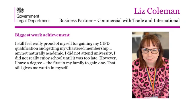 Liz Coleman, Business Partner- Commercial with Trade and International.

Biggest work achievement.

I still feel really proud of myself for gaining my CIPD qualification and getting my Chartered membership. I am not naturally academic, I did not attend university, I did not really enjoy school until it was too late. However, I have a degree – the first in my family to gain one. That still gives me worth in myself. 