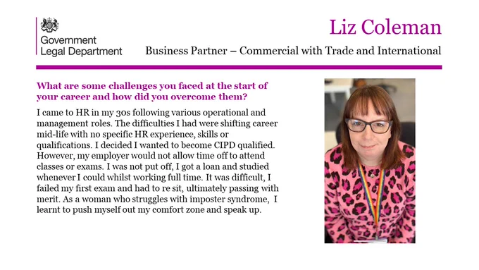 Liz Coleman, Business Partner- Commercial with Trade and International.

What are some challenges you faced at the start of your career and how did you overcome them? 

I came to HR in my 30s following various operational and management roles. The difficulties I had were shifting career mid-life with no specific HR experience, skills or qualifications. I decided I wanted to become CIPD qualified. However, my employer would not allow time off to attend classes or exams. I was not put off, I got a loan and studied whenever I could whilst working full time. It was difficult, I failed my first exam and had to re sit, ultimately passing with merit. As a woman who struggles with imposter syndrome,  I learnt to push myself out my comfort zone and speak up. 