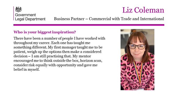 Liz Coleman, Business Partner- Commercial with Trade and International.

Who is your biggest inspiration? 

There have been a number of people I have worked with throughout my career. Each one has taught me something different. My first manager taught me to be patient, weigh up the options then make a considered decision – I am still practising that. My mentor encouraged me to think outside the box, horizon scan, consider risk equally with opportunity and gave me belief in myself. 