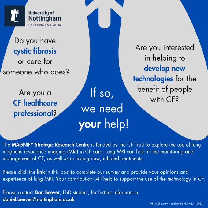 Do you have cystic fibrosis or care for someone who does?
Are you a CF healthcare professional?

Are you interested in helping develop new technologies for the benefit of people with CF?

If so, we need your help!

The MAGNIFY Strategic Research Centre is funded by the CF Trust to explore the use of lung magnetic resonance imaging (MRI) in CF care.  Lung MRI can help in the monitoring and management of CF, as well as in testing new inhaled treatments.

Please click the link in this post to complete our survey and provide your opinions and experience of lung MRI.  Your contribution will help to support the use of the technology in CF.

Please contact Dan Beever, PhD student, for further information: daniel.beever@nottingham.ac.uk.