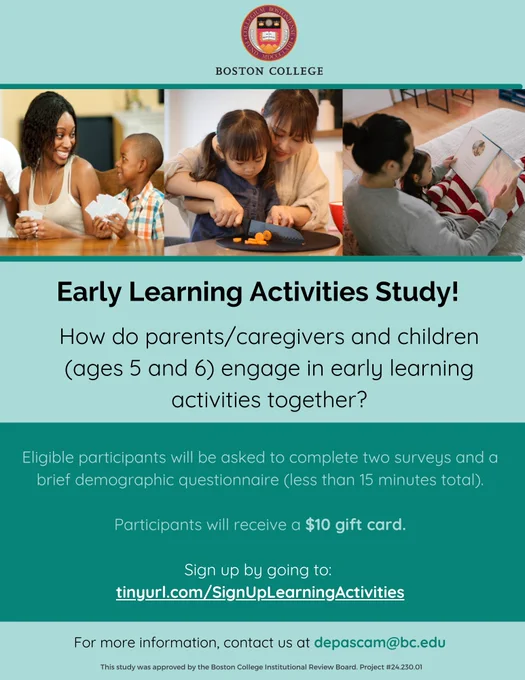Flyer for Early Learning Activities Study with images of caregivers and young children playing, cooking, and reading together and the following text: Early Learning Activities Study! How do parents/caregivers and children (ages 5 and 6) engage in early learning activities together? Eligible participants will be asked to complete two surveys and a brief demographic questionnaire (less than 15 minutes total). Participants will receive a $10 gift card. Sign up by going to: tinyurl.com/SignUpLearningActivities. For more information, contact us at depascam@bc.edu. This study was approved by the Boston College Institutional Review Board Project #24.230.01.
