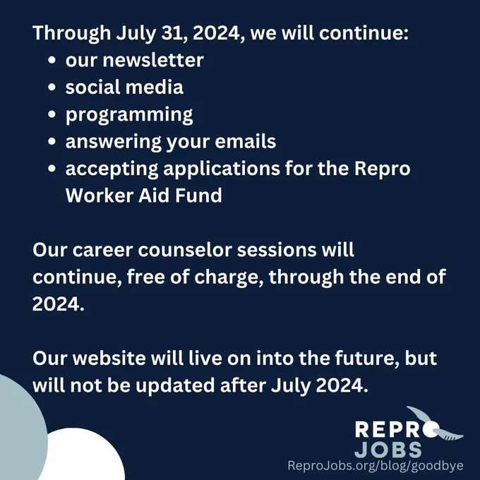 hrough July 31, 2024, we will continue:
our newsletter
social media
programming
answering your emails
accepting applications for the Repro Worker Aid Fund

Our career counselor sessions will continue, free of charge, through the end of 2024.

Our website will live on into the future, but will not be updated after July 2024.