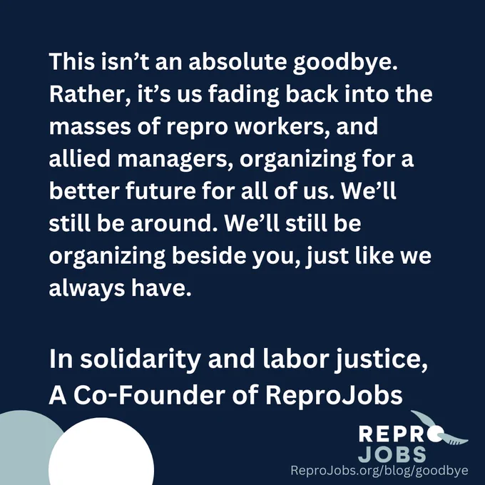 This isn’t an absolute goodbye. Rather, it’s us fading back into the masses of repro workers, and allied managers, organizing for a better future for all of us. We’ll still be around. We’ll still be organizing beside you, just like we always have.

In solidarity and labor justice,
A Co-Founder of ReproJobs