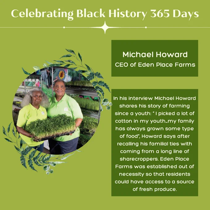 Green background with 1 circular picture of Michael Howard, a Black food producer smiling holding an award.  Light and dark green leaves adorn the left and right side of the image. Title light green text reads, “Celebrating Black History 365 Days.” Light green text positioned over dark green rectangular blocks, “Michael Howard CEO of Eden Place Farms” Light green text positioned over dark green rectangular blocks, “In his interview Michael Howard shares his story of farming since a youth: ‘I picked a lot of cotton in my youth…my family has always grown some type of food’, Howard says after recalling his familial ties with coming from a long line of sharecroppers. Eden Place Farms was established out of necessity so that residents could have access to a source of fresh produce.”