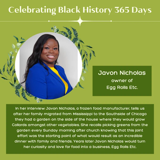 Green background with 1 circular picture of Javon Nichols, a dark-skinned Black person smiling and wearing blue blazer and yellow shirt . Light and dark green leaves adorn the left and right side of the image. Title light green text reads, “Celebrating Black History 365 Days.” Light green text positioned over dark green rectangular blocks, “Javon Nicholas owner of Egg Rolls Etc.” More green text reads, “In her interview Javon Nicholas, a frozen food manufacturer, tells us after her family migrated from Mississippi to the Southside of Chicago they had a garden on the side of the house where they would grow Collards amongst other vegetables. She recalls picking greens from the garden every Sunday morning after church knowing that this joint effort was the starting point of what would result as an incredible dinner with family and friends. Years later Javon Nicholas would turn her curiosity and love for food into a business, Egg Rolls Etc.”