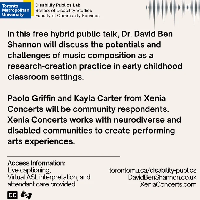 A light pink background with text that reads, “In this free hybrid public talk, Dr. David Ben Shannon will discuss the potentials and challenges of music composition as a research-creation practice in early childhood classroom settings. Paolo Griffin and Kayla Carter from Xenia Concerts will be community respondents. Xenia Concerts works with neurodiverse and disabled communities to create performing arts experiences. Access Information: Live captioning, virtual ASL interpretation, and attendant care provided.  Torontomu.ca/disability-publics  DavidBenShannon.co.uk XeniaConcerts.com”

There is a wave form in the top right corner.