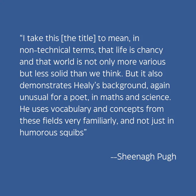 “I take this [the title] to mean, in non-technical terms, that life is chancy and that world is not only more various but less solid than we think. But it also demonstrates Healy’s background, again unusual for a poet, in maths and science. He uses vocabulary and concepts from these fields very familiarly, and not just in humorous squibs” - Sheenagh Pugh