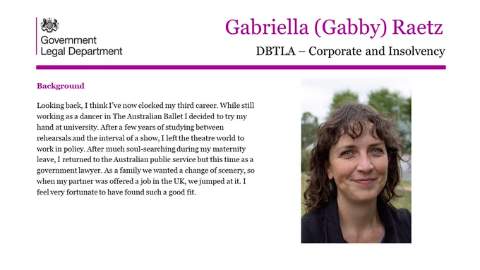 Gabriella (Gabby) Raetz, DBTLA- Corporate and Insolvency.

Background.

Looking back, I think I’ve now clocked my third career. While still working as a dancer in The Australian Ballet I decided to try my hand at university. After a few years of studying between rehearsals and the interval of a show, I left the theatre world to work in policy. After much soul-searching during my maternity leave, I returned to the Australian public service but this time as a government lawyer. As a family we wanted a change of scenery, so when my partner was offered a job in the UK, we jumped at it. I feel very fortunate to have found such a good fit.
