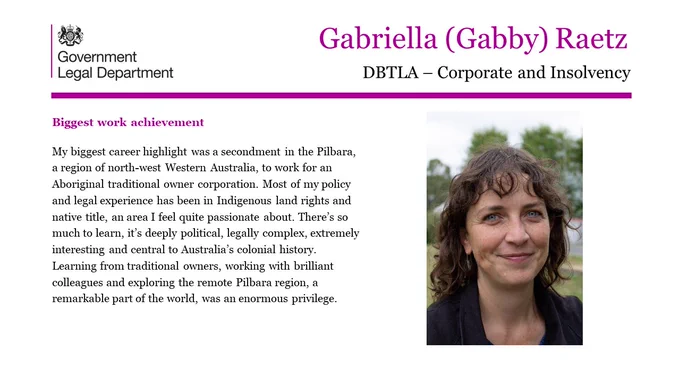 Gabriella (Gabby) Raetz, DBTLA- Corporate and Insolvency.

Biggest work achievement.

My biggest career highlight was a secondment in the Pilbara, a region of north-west Western Australia, to work for an Aboriginal traditional owner corporation. Most of my policy and legal experience has been in Indigenous land rights and native title, an area I feel quite passionate about. There’s so much to learn, it’s deeply political, legally complex, extremely interesting and central to Australia’s colonial history. Learning from traditional owners, working with brilliant colleagues and exploring the remote Pilbara region, a remarkable part of the world, was an enormous privilege.