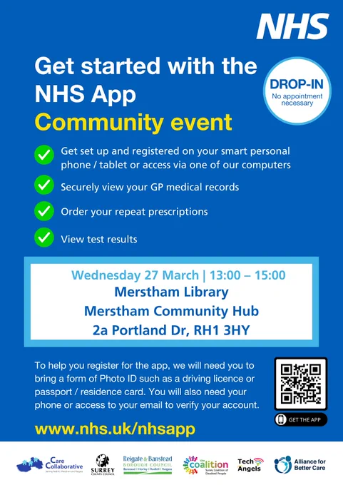 A poster from the NHS

Text reads:
Get started with the NHS App Community event
Drop-in: no appointment necessary

Get set up and registered on your smart personal phone/tablet or access via one of our computers
Securely view your GP medical records
Order your repeat prescriptions
View test results

Wednesday 27 March: 1pm to 3pm
Merstham Library, Merstham Community Hub, 2a Portland Drive, RH1 3HY

To help you register for the app, we will need you to bring a form of Photo ID such as driving licence or passport/residence card. You will also need your phone or access to your email to verify your account. 

www.nhs.uk/nhsapp

There are logos at the bottom of the poster for Care Collaborative, Surrey County Council, Reigate & Banstead Borough Council, Surrey Coalition of Disabled People, Tech Angels, Alliance for Better Care