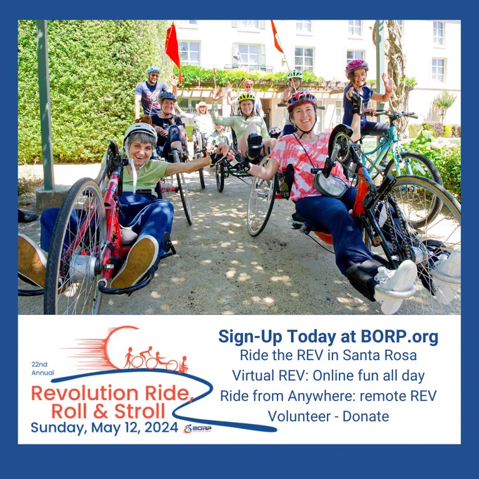  A group of Revolution riders, some on recumbent cycles, are smiling at the camera. They are about to start their Revolution ride, and are wearing cycling helmets and gear. Beneath the image, the event logo on the left reads: 22nd Annual Revolution Ride, Roll & Stroll, Sunday, May 12, 2024. On the bottom right, text reads: Sign up today at BORP.org. Ride the REV in Santa Rosa. Virtual REV: online fun all day. Ride from Anywhere: remote REV. Volunteer. Donate.