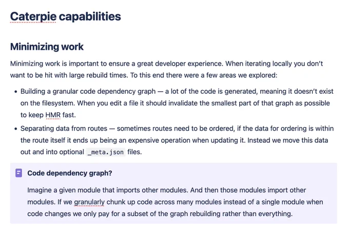 Caterpie capabilities
Minimizing work

Minimizing work is important to ensure a great developer experience. When iterating locally you don’t want to be hit with large rebuild times. To this end there were a few areas we explored: 

    Building a granular code dependency graph — a lot of the code is generated, meaning it doesn’t exist on the filesystem. When you edit a file it should invalidate the smallest part of that graph as possible to keep HMR fast.

    Separating data from routes — sometimes routes need to be ordered, if the data for ordering is within the route itself it ends up being an expensive operation when updating it. Instead we move this data out and into optional _meta.json files.

Code dependency graph?

Imagine a given module that imports other modules. And then those modules import other modules. If we granularly chunk up code across many modules instead of a single module when code changes we only pay for a subset of the graph rebuilding rather than everything.