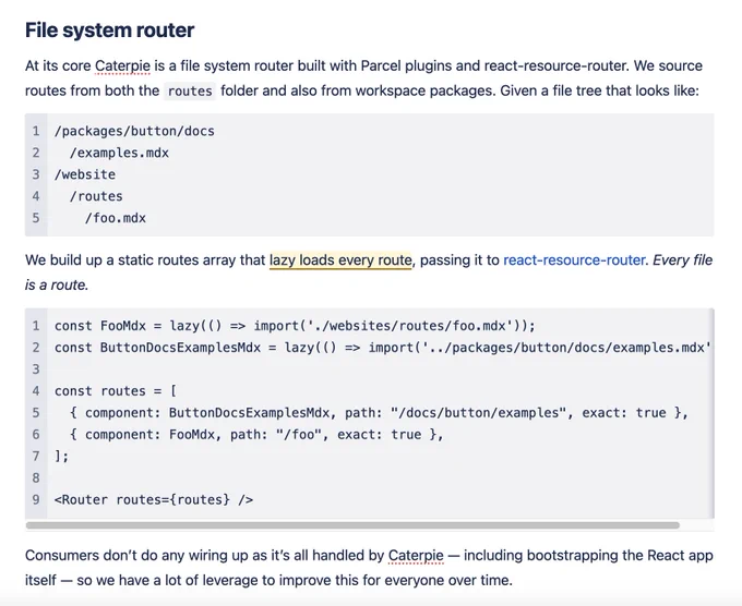 File system router

At its core Caterpie is a file system router built with Parcel plugins and react-resource-router. We source routes from both the routes folder and also from workspace packages. Given a file tree that looks like:

/packages/button/docs
  /examples.mdx
/website
  /routes
    /foo.mdx

We build up a static routes array that lazy loads every route, passing it to react-resource-router. Every file is a route.

const FooMdx = lazy(() => import('./websites/routes/foo.mdx'));
const ButtonDocsExamplesMdx = lazy(() => import('../packages/button/docs/examples.mdx'));

const routes = [
  { component: ButtonDocsExamplesMdx, path: "/docs/button/examples", exact: true },
  { component: FooMdx, path: "/foo", exact: true },
];

<Router routes={routes} />

Consumers don’t do any wiring up as it’s all handled by Caterpie — including bootstrapping the React app itself — so we have a lot of leverage to improve this for everyone over time.