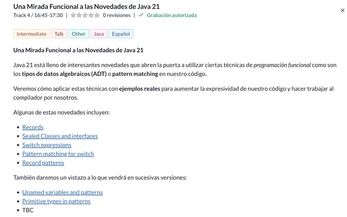 Java 21 está lleno de interesantes novedades que abren la puerta a utilizar ciertas técnicas de programación funcional como son los tipos de datos algebraicos (ADT) o pattern matching en nuestro código.

Veremos cómo aplicar estas técnicas con ejemplos reales para aumentar la expresividad de nuestro código y hacer trabajar al compilador por nosotros.

Algunas de estas novedades incluyen:
 Records
 Sealed Classes and interfaces
 Switch expressions
 Pattern matching for switch
Record patterns

También daremos un vistazo a lo que vendrá en sucesivas versiones:
 Unamed variables and patterns
 Primitive types in patterns
 TBC

