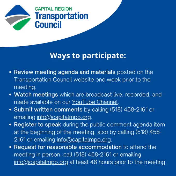 Review meeting agenda and materials posted on the Transportation Council website one week prior to the meeting.

Watch meetings which are broadcast live, recorded, and made available on our YouTube Channel.

Submit written comments.

Register to speak during the public comment agenda item at the beginning of the meeting.

Request for reasonable accommodation to attend the meeting in person at least 48 hours prior to the meeting by calling (518) 458-2161 or emailing info@capitalmpo.org.