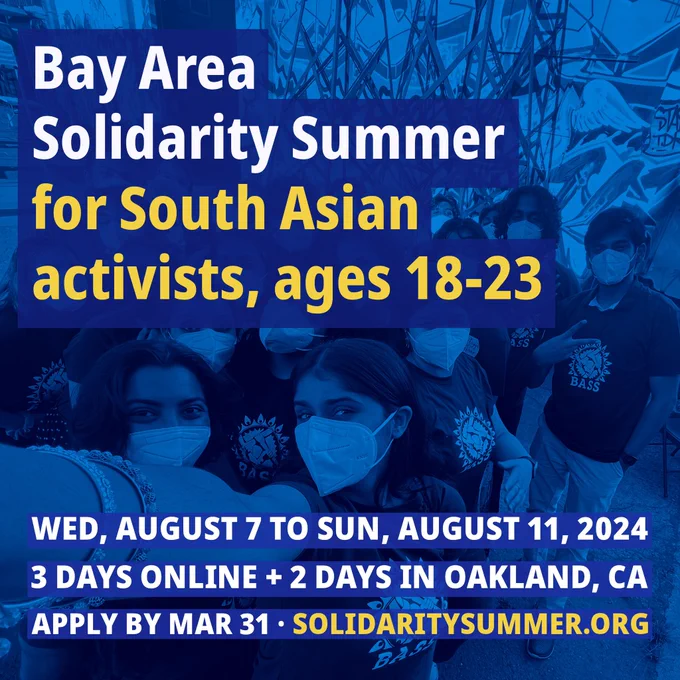 Bay Area
Solidarity Summer for South Asian activists, ages 18-23
BASS
WED, AUGUST 7 TO SUN, AUGUST 11, 2024
3 DAYS ONLINE   2 DAYS IN OAKLAND, CA APPLY BY MAR 31 • SOLIDARITYSUMMER.ORG