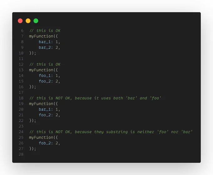 TypeScript code:

// this is OK
myFunction({
    bar_1: 1,
    bar_2: 2,
});

// this is OK
myFunction({
    foo_1: 1,
    foo_2: 2,
});

// this is NOT OK, because it uses both 'bar' and 'foo'
myFunction({
    bar_1: 1,
    foo_2: 2,
});

// this is NOT OK, because they substring is neither 'foo' nor 'bar'
myFunction({
    fob_2: 2,
});
