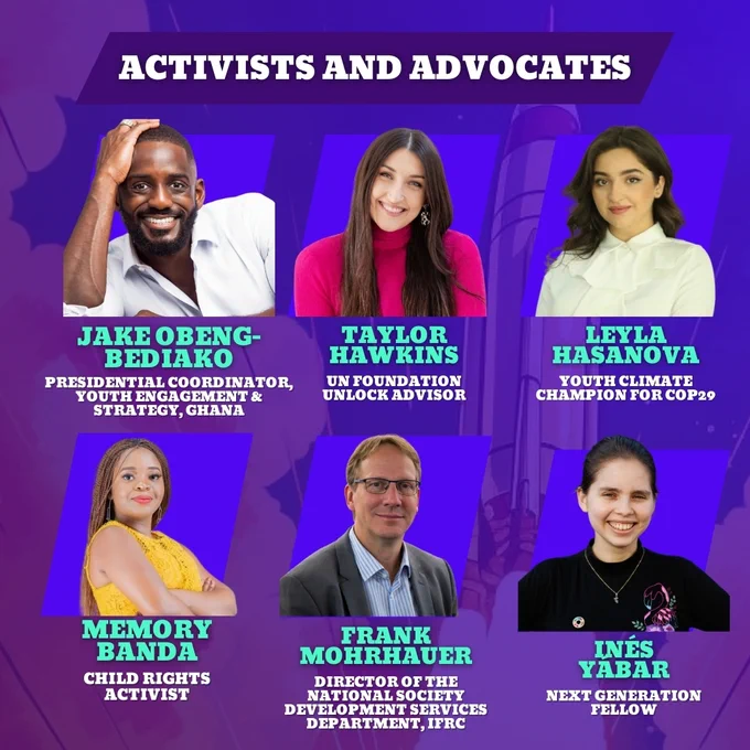 Jake Obeng-Bediako
Presidential Coordinator, Youth Engagement & Strategy, Ghana

Taylor Hawkins
UN Foundation Unlock Advisor

eyla Hasanova
Youth Climate Champion for COP29

Memory Banda
Child Rights Activist

Frank Mohrhauer
Director of the National Society Development Services Department, IFRC

Inés Yábar
Next Generation Fellow