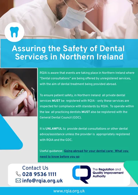 Turquoise poster with picture of person providing dental treatment, and another of a patient receiving treatment, titled "Assuring the safety of Dental Services in Northern Ireland", which states: RQIA is aware that events are taking place in Northern Ireland where “Dental consultations” are being offered by unregistered services, with the aim of dental treatment being provided abroad."  RQIA logo and contact details at bottom. 

 

To ensure patient safety, in Northern Ireland  all private dental services MUST be  registered with RQIA - only these services are inspected for compliance with standards by RQIA.  To operate within the law  all practicing dentists MUST also be registered with the General Dental Council (GDC).



It is UNLAWFUL to  provide dental consultations or other dental advice/assistance unless the provider is  appropriately registered with RQIA and the GDC.  



Useful guidance:  Going abroad for your dental care:  What you need to know before you go