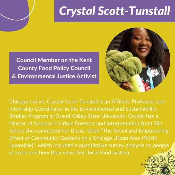 Graphic with a yellow background, purple shapes, white lines and shapes, and black outlines of flowers. White title text on top of a purple rectangle, “Crystal Scott-Tunstall.” Underneath and to the right of the text is a picture of Crystal, a Black person in a floral shirt smiling; to the left of the picture is another purple rectangle, on it is white text that reads, “Council Member on the Kent County Food Policy Council & Environmental Justice Activist.” Below this is more white text that reads,“ Chicago native, Crystal Scott-Tunstall is an Affiliate Professor and Internship Coordinator in the Environmental and Sustainability Studies Program at Grand Valley State University. Crystal has a Master of Science in Urban Forestry and Interpretation from SIU”