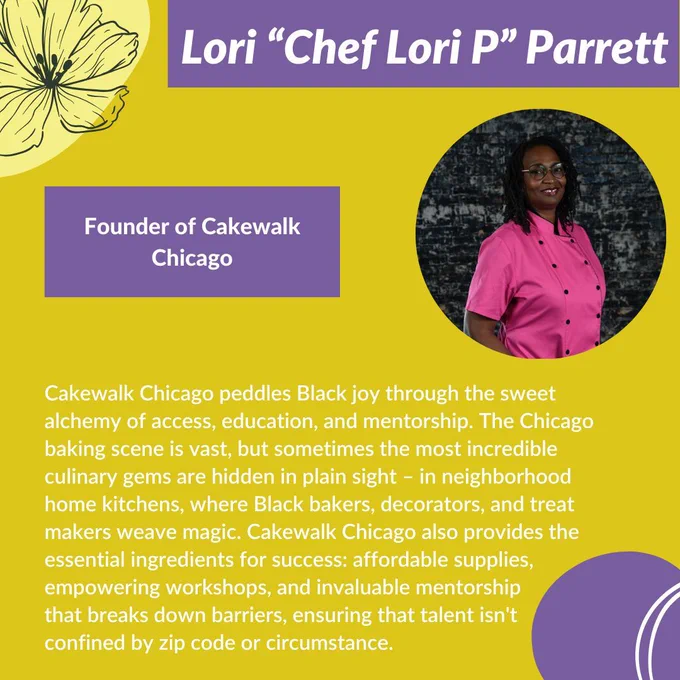 Graphic with a yellow background, purple shapes, white lines and shapes, and black outlines of flowers. White title text on top of a purple rectangle, “Lori ‘Chef Lori P’ Parrett.” Underneath and to the right of the text is a picture of Lori, a Black person in a pink chefs shirt smiling; to the left of the picture is another purple rectangle, on it is white text that reads, “Founder of Cakewalk Chicago.” Below this is more white text that reads,“Cakewalk Chicago peddles Black joy through the sweet alchemy of access, education, and mentorship. The Chicago baking scene is vast, but sometimes the most incredible culinary gems are hidden in plain sight – in neighborhood home kitchens, where Black bakers, decorators, and treat makers weave magic.