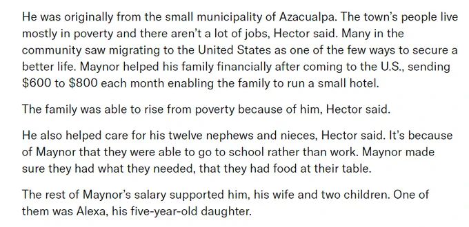 He was originally from the small municipality of Azacualpa. The town’s people live mostly in poverty and there aren’t a lot of jobs, Hector said. Many in the community saw migrating to the United States as one of the few ways to secure a better life. Maynor helped his family financially after coming to the U.S., sending $600 to $800 each month enabling the family to run a small hotel.

The family was able to rise from poverty because of him, Hector said.

He also helped care for his twelve nephews and nieces, Hector said. It’s because of Maynor that they were able to go to school rather than work. Maynor made sure they had what they needed, that they had food at their table.

The rest of Maynor’s salary supported him, his wife and two children. One of them was Alexa, his five-year-old daughter.