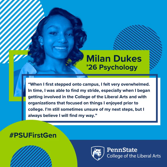Milan Dukes 
’26 Psychology
“When I first stepped onto campus, I felt very overwhelmed. In time, I was able to find my stride, especially when I began getting involved in the College of the Liberal Arts and with organizations that focused on things I enjoyed prior to college. I’m still sometimes unsure of my next steps, but I always believe I will find my way.”
#PSUFirstGen
Penn State College of the Liberal Arts