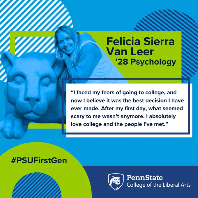 Felicia Sierra Van Leer
’28 Psychology
“I faced my fears of going to college, and now I believe it was the best decision I have ever made. After my first day, what seemed scary to me wasn’t anymore. I absolutely love college and the people I’ve met.”
#PSUFirstGen
Penn State College of the Liberal Arts