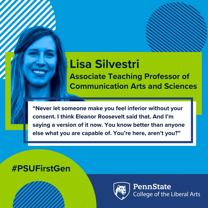 Lisa Silvestri
Associate Teaching Professor of Communication Arts and Sciences
“Never let someone make you feel inferior without your consent. I think Eleanor Roosevelt said that. And I’m saying a version of it now. You know better than anyone else what you are capable of. You’re here, aren’t you?”
#PSUFirstGen
Penn State College of the Liberal Arts