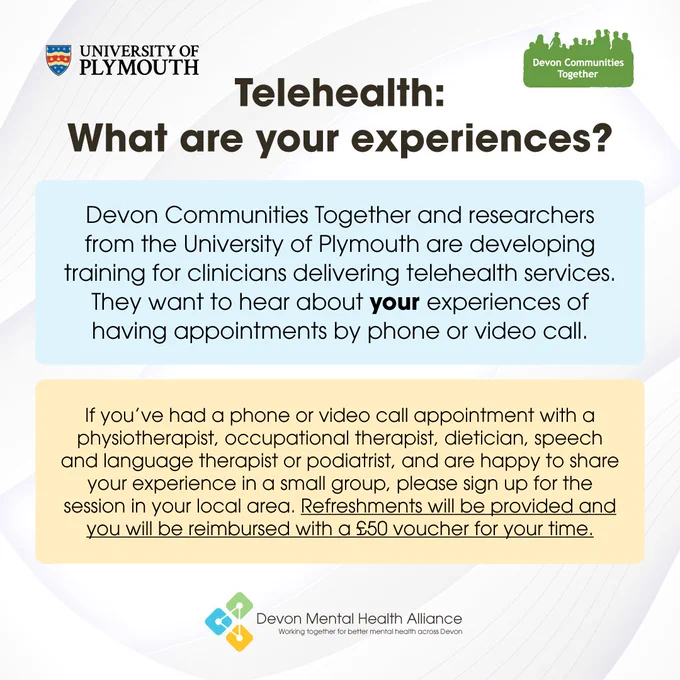 A graphic with text that reads: "Telehealth, what are your experiences? Devon Communities Together and researchers from the University of Plymouth are developing training for clinicians delivering telehealth services. They want to hear about your experiences of having appointments by phone or video call. If you’ve had a phone or video call appointment with a physiotherapist, occupational therapist, dietician, speech and language therapist or podiatrist, and are happy to share your experience in a small group, please sign up for the session in your local area. Refreshments will be provided and you will be reimbursed with a £50 voucher for your time."