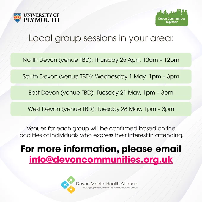 A graphic with text that reads: "Local group sessions in your area. North Devon, venue to be decided, Thursday 25th of April from 10am to 12pm. South Devon, venue to be decided, Wednesday 1st of May from 1pm to 3pm. East Devon, venue to be decided, Tuesday 21st of May from 1pm to 3pm. West Devon, venue to be decided, Tuesday 28th of May from 1pm to 3pm. Venues for each group will be confirmed based on the localities of individuals who express their interest in attending. For more information, please email info at devoncommunities dot org dot UK."