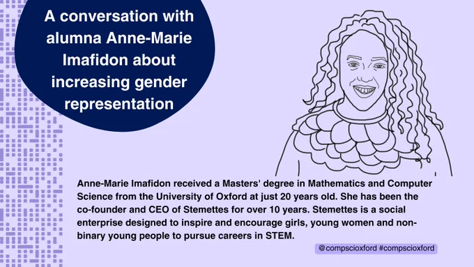 A pale purple graphic with a line drawing of Anne-Marie Imafidon on it. At the top left of the graphic, there is a dark blue bubble with white text inside it reading ‘A conversation with alumna Anne-Marie Imafidon about increasing gender representation’. At the bottom of the graphic, there is black text reading ‘Anne-Marie Imafidon received a Masters' degree in Mathematics and Computer Science from the University of Oxford at just 20 years old. She has been the co-founder and CEO of Stemettes for over 10 years. Stemettes is a social enterprise designed to inspire and encourage girls, young women and non-binary young people to pursue careers in STEM.’ and ‘@compscioxford #compscioxford’. Down the left of the graphic, there are purple dots and dashes that look like computer code.
