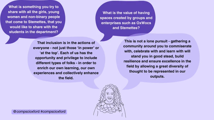 A pale purple graphic with speech bubbles reading 'What is something you try to share with all the girls, young women and non-binary people that come to Stemettes, that you would like to share with the students in the department?' 'That inclusion is in the actions of everyone - not just those ‘in power’ or ‘at the top’. Each of us has the opportunity and privilege to include different types of folks - in order to enrich our own learning, our own experiences and collectively enhance the field.' 'What is the value of having spaces created by groups and enterprises such as OxWocs and Stemettes?' and 'This is not a lone pursuit - gathering a community around you to commiserate with, celebrate with and learn with will stand you in good stead, build resilience and ensure excellence in the field by allowing a great diversity of thought to be represented in our outputs.'. There is a line drawing of Anne-Marie Imafidon and a smaller box of text reading '@compscioxford #compscioxford'.